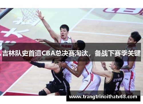吉林队史首遭CBA总决赛淘汰，备战下赛季关键