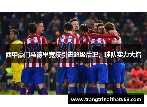西甲豪门马德里竞技引进超级后卫，球队实力大增