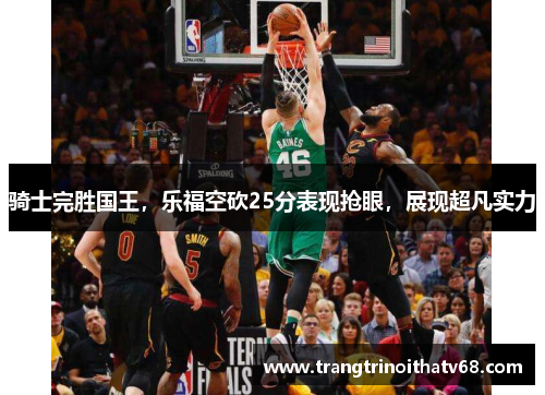 骑士完胜国王，乐福空砍25分表现抢眼，展现超凡实力