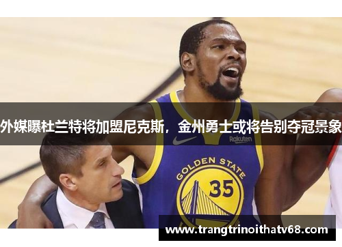 外媒曝杜兰特将加盟尼克斯，金州勇士或将告别夺冠景象