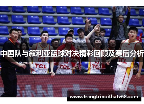 中国队与叙利亚篮球对决精彩回顾及赛后分析