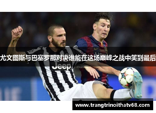 尤文图斯与巴塞罗那对决谁能在这场巅峰之战中笑到最后