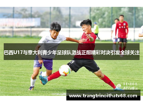 巴西U17与意大利青少年足球队激战正酣精彩对决引发全球关注