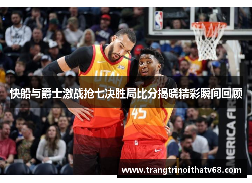 快船与爵士激战抢七决胜局比分揭晓精彩瞬间回顾