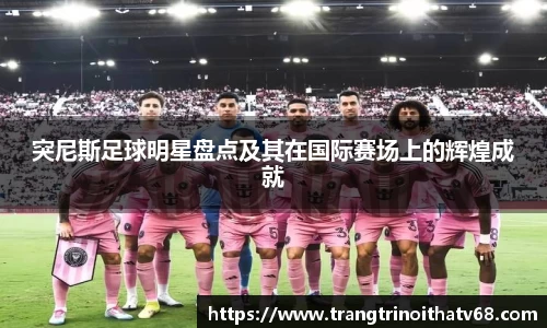 突尼斯足球明星盘点及其在国际赛场上的辉煌成就